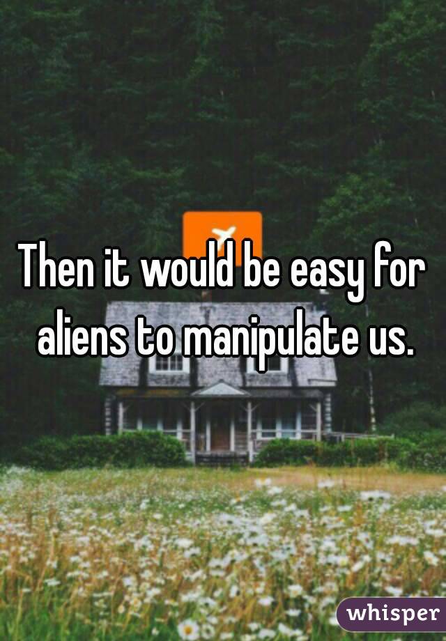 Then it would be easy for aliens to manipulate us.