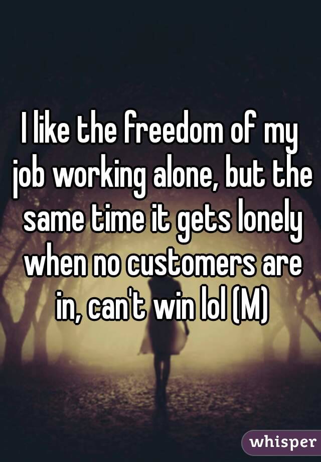 I like the freedom of my job working alone, but the same time it gets lonely when no customers are in, can't win lol (M)