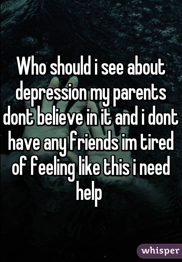 Who should i see about depression my parents dont believe in it and i dont have any friends im tired of feeling like this i need help 