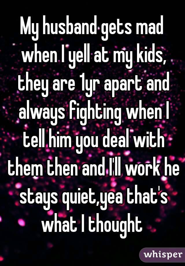 My husband gets mad when I yell at my kids, they are 1yr apart and always fighting when I tell him you deal with them then and I'll work he stays quiet,yea that's what I thought 