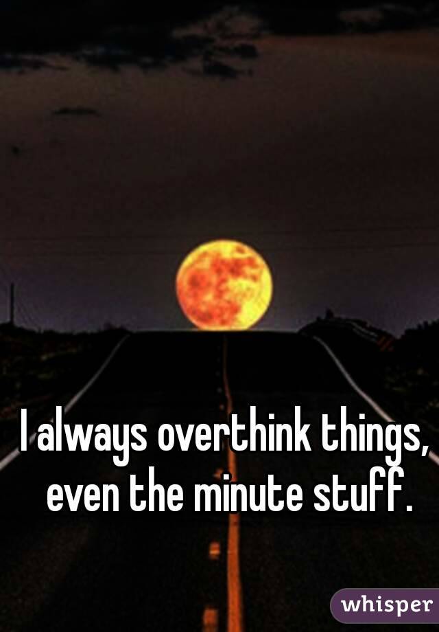 I always overthink things, even the minute stuff.