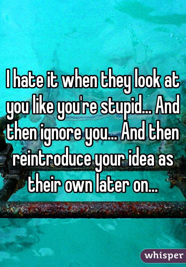 I hate it when they look at you like you're stupid... And then ignore you... And then reintroduce your idea as their own later on...