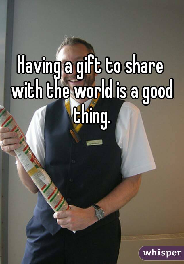 Having a gift to share with the world is a good thing.