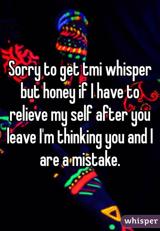 Sorry to get tmi whisper but honey if I have to relieve my self after you leave I'm thinking you and I are a mistake. 