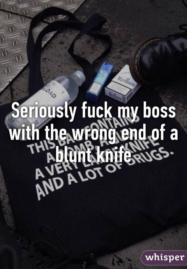 Seriously fuck my boss with the wrong end of a blunt knife 