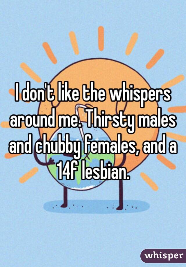 I don't like the whispers around me. Thirsty males and chubby females, and a 14f lesbian.