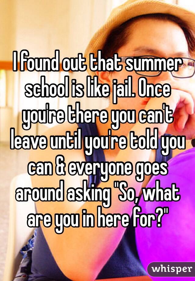 I found out that summer school is like jail. Once you're there you can't leave until you're told you can & everyone goes around asking "So, what are you in here for?"