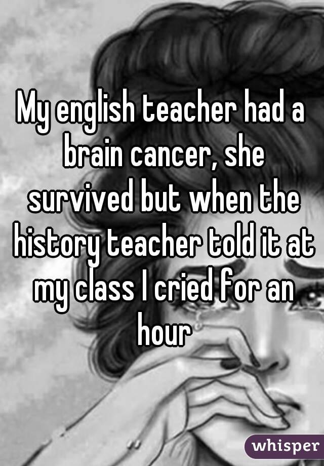 My english teacher had a brain cancer, she survived but when the history teacher told it at my class I cried for an hour