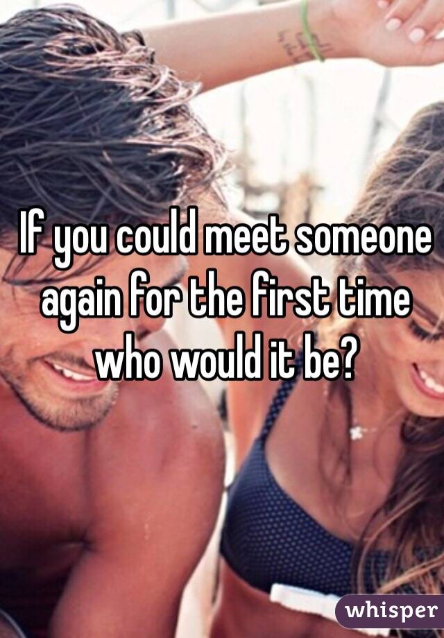 If you could meet someone again for the first time who would it be?