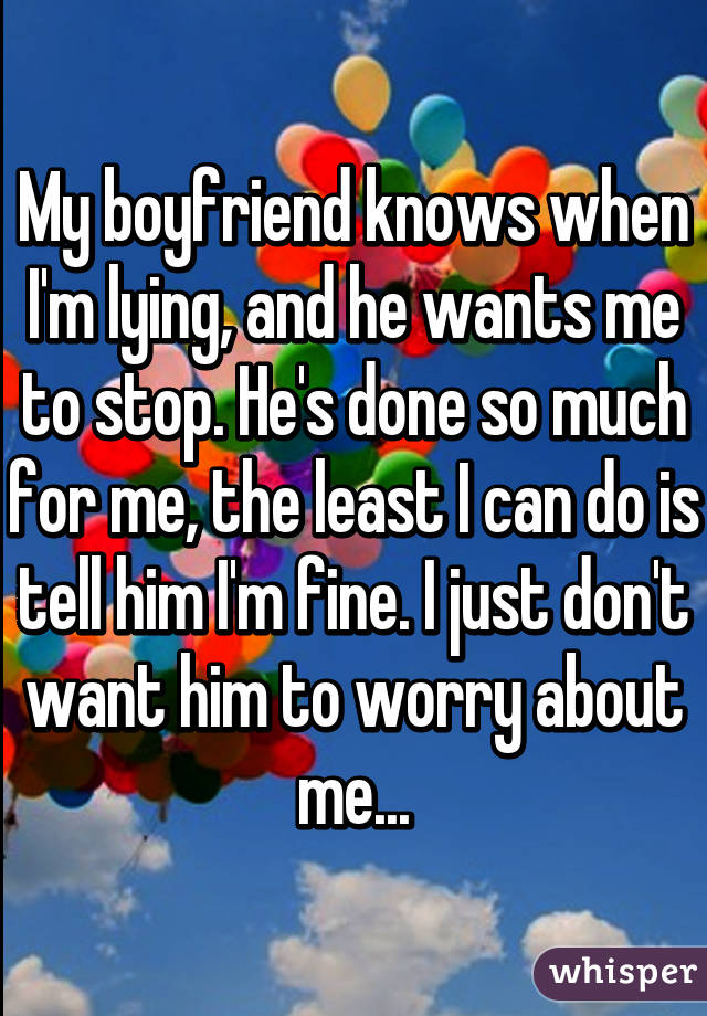 My boyfriend knows when I'm lying, and he wants me to stop. He's done so much for me, the least I can do is tell him I'm fine. I just don't want him to worry about me...