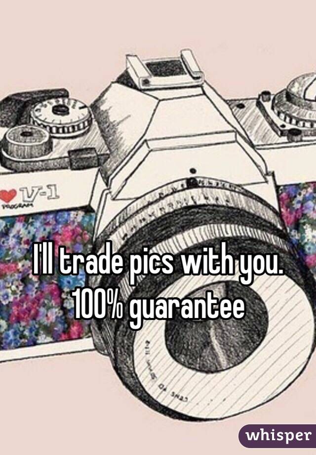 I'll trade pics with you. 100% guarantee