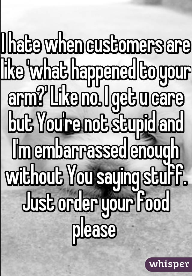 I hate when customers are like 'what happened to your arm?' Like no. I get u care but You're not stupid and I'm embarrassed enough without You saying stuff. Just order your food please 