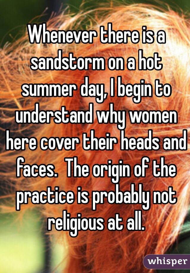 Whenever there is a sandstorm on a hot summer day, I begin to understand why women here cover their heads and faces.  The origin of the practice is probably not religious at all. 