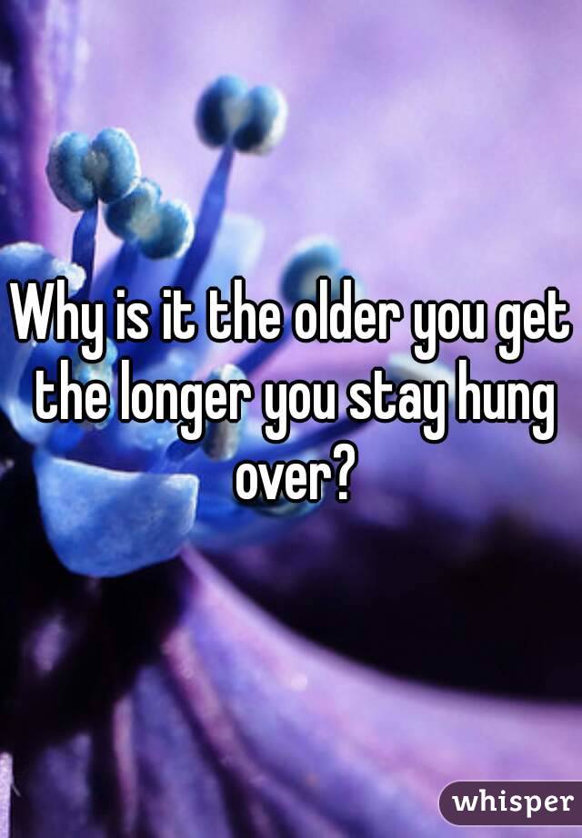 Why is it the older you get the longer you stay hung over?