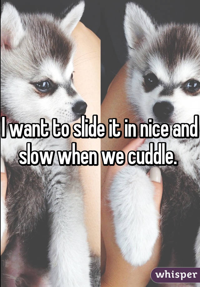 I want to slide it in nice and slow when we cuddle. 