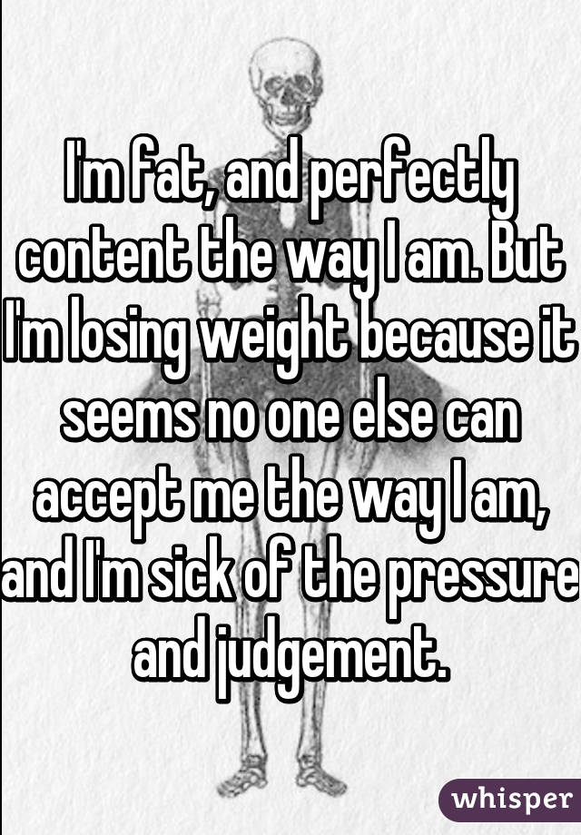 I'm fat, and perfectly content the way I am. But I'm losing weight because it seems no one else can accept me the way I am, and I'm sick of the pressure and judgement.