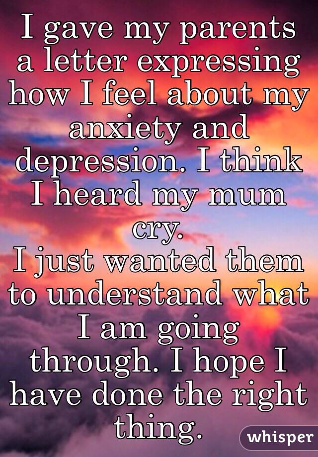 I gave my parents a letter expressing how I feel about my anxiety and depression. I think I heard my mum cry. 
I just wanted them to understand what I am going through. I hope I have done the right thing.