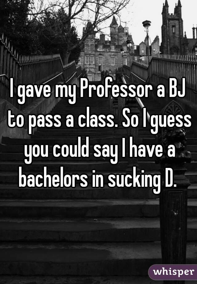 I gave my Professor a BJ to pass a class. So I guess you could say I have a bachelors in sucking D. 