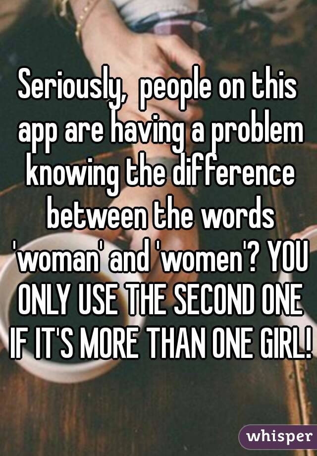 Seriously,  people on this app are having a problem knowing the difference between the words 'woman' and 'women'? YOU ONLY USE THE SECOND ONE IF IT'S MORE THAN ONE GIRL!