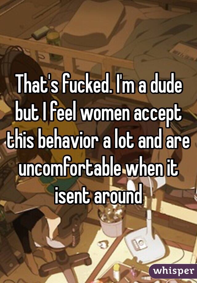 That's fucked. I'm a dude but I feel women accept this behavior a lot and are uncomfortable when it isent around 