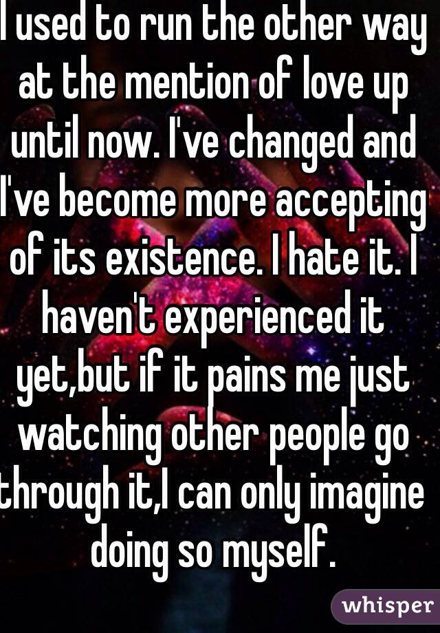 I used to run the other way at the mention of love up until now. I've changed and I've become more accepting of its existence. I hate it. I haven't experienced it yet,but if it pains me just watching other people go through it,I can only imagine doing so myself.