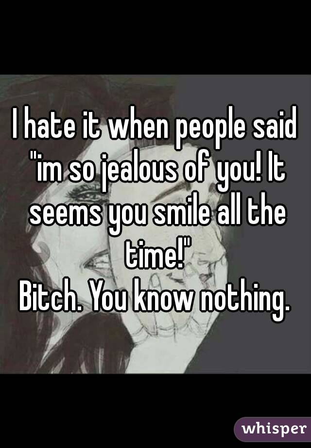 I hate it when people said "im so jealous of you! It seems you smile all the time!"
Bitch. You know nothing.