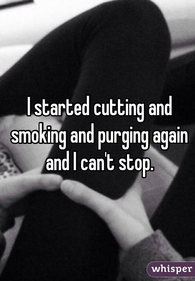 I started cutting and smoking and purging again and I can't stop. 