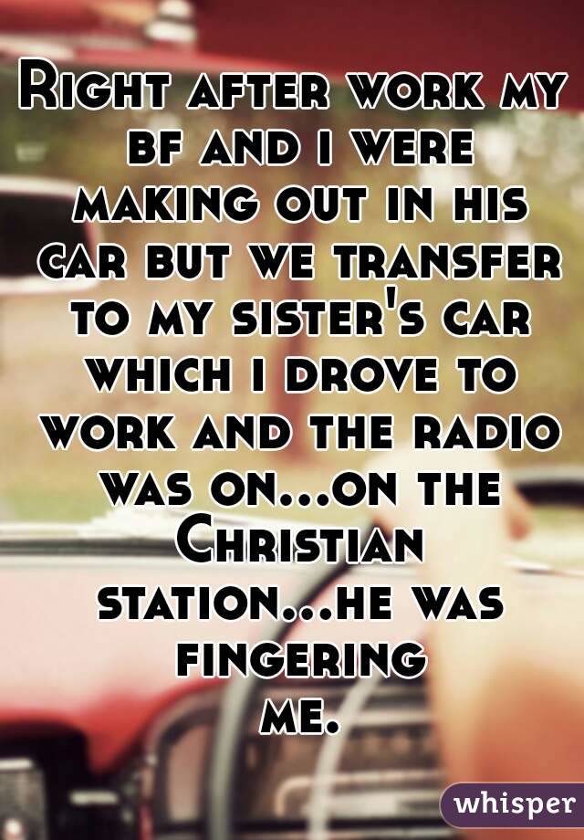 Right after work my bf and i were making out in his car but we transfer to my sister's car which i drove to work and the radio was on...on the Christian station...he was fingering me.