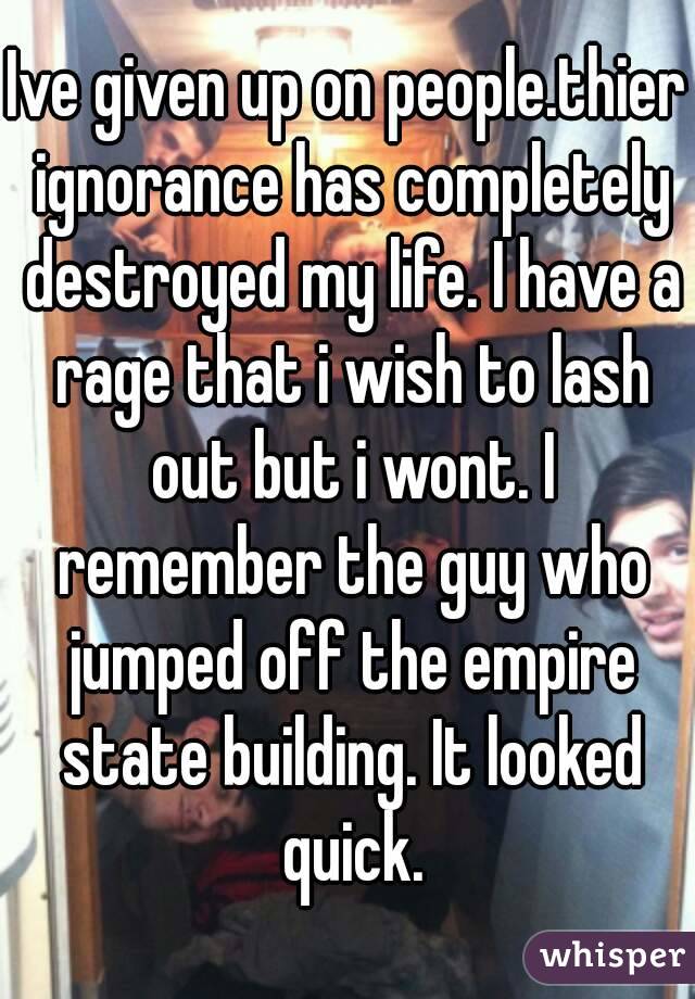 Ive given up on people.thier ignorance has completely destroyed my life. I have a rage that i wish to lash out but i wont. I remember the guy who jumped off the empire state building. It looked quick.