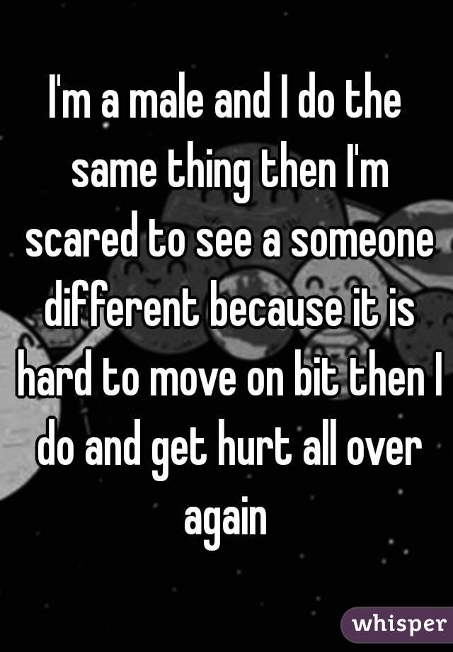 I'm a male and I do the same thing then I'm scared to see a someone different because it is hard to move on bit then I do and get hurt all over again 