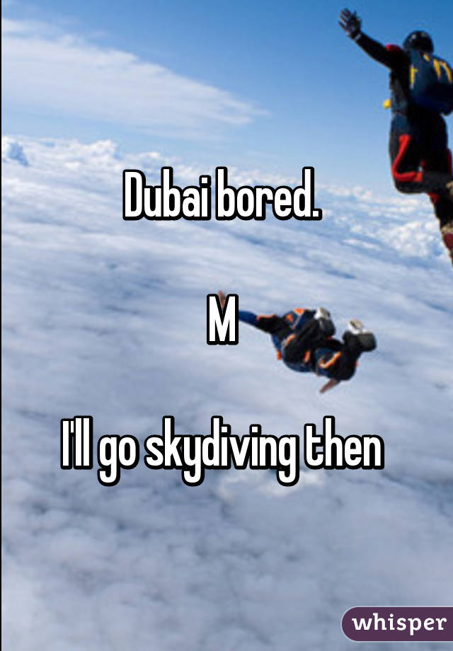 Dubai bored. 

M 

I'll go skydiving then 