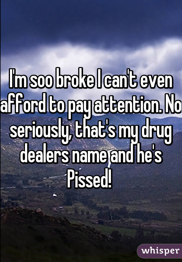 I'm soo broke I can't even afford to pay attention. No seriously, that's my drug dealers name and he's Pissed! 