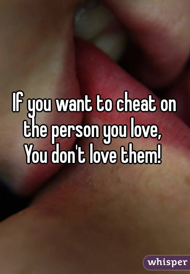 If you want to cheat on the person you love,  
You don't love them! 