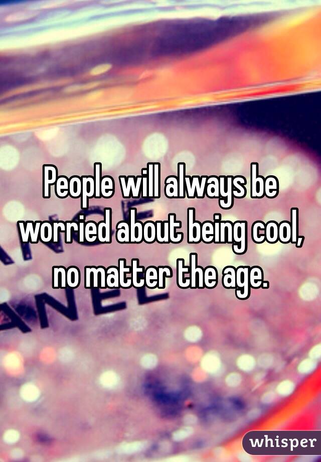 People will always be worried about being cool, no matter the age. 