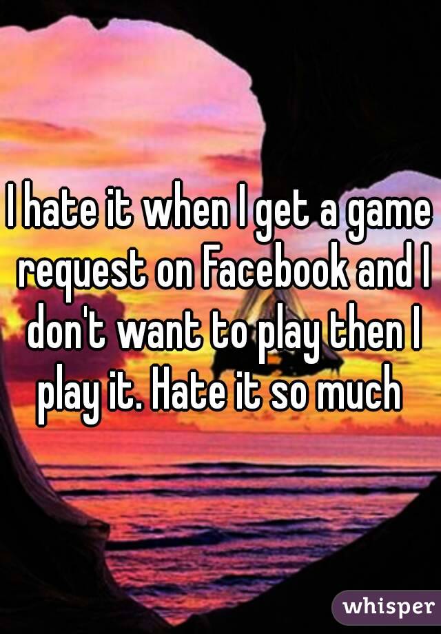 I hate it when I get a game request on Facebook and I don't want to play then I play it. Hate it so much 