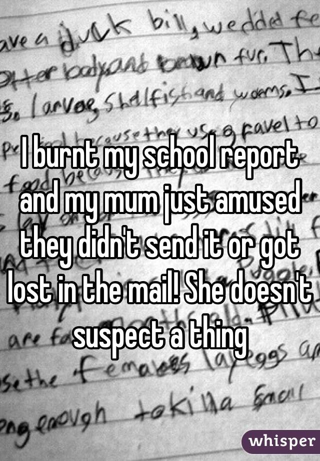 I burnt my school report and my mum just amused they didn't send it or got lost in the mail! She doesn't suspect a thing 