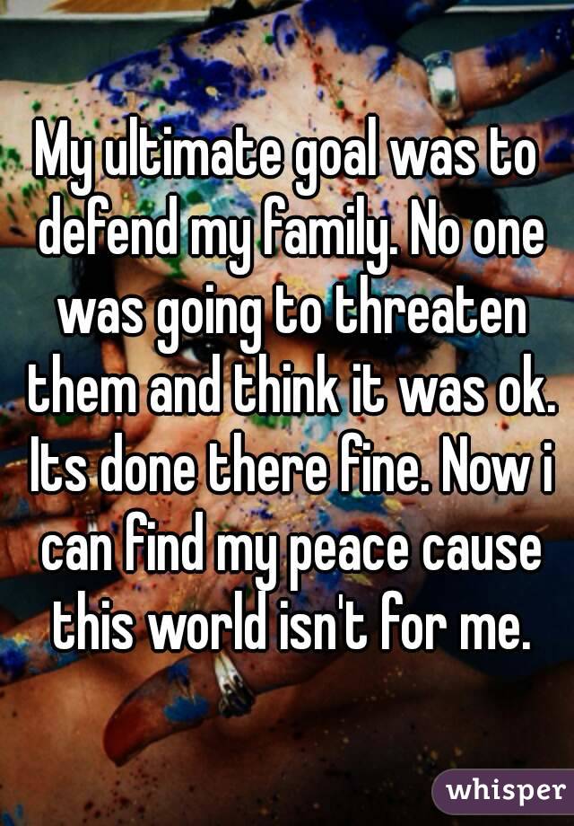 My ultimate goal was to defend my family. No one was going to threaten them and think it was ok. Its done there fine. Now i can find my peace cause this world isn't for me.