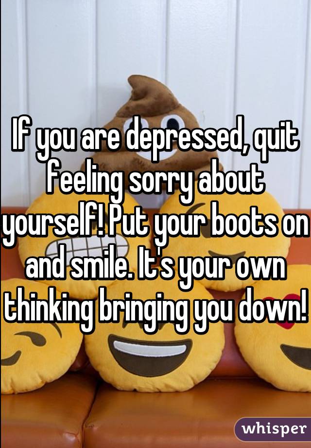 If you are depressed, quit feeling sorry about yourself! Put your boots on and smile. It's your own thinking bringing you down!