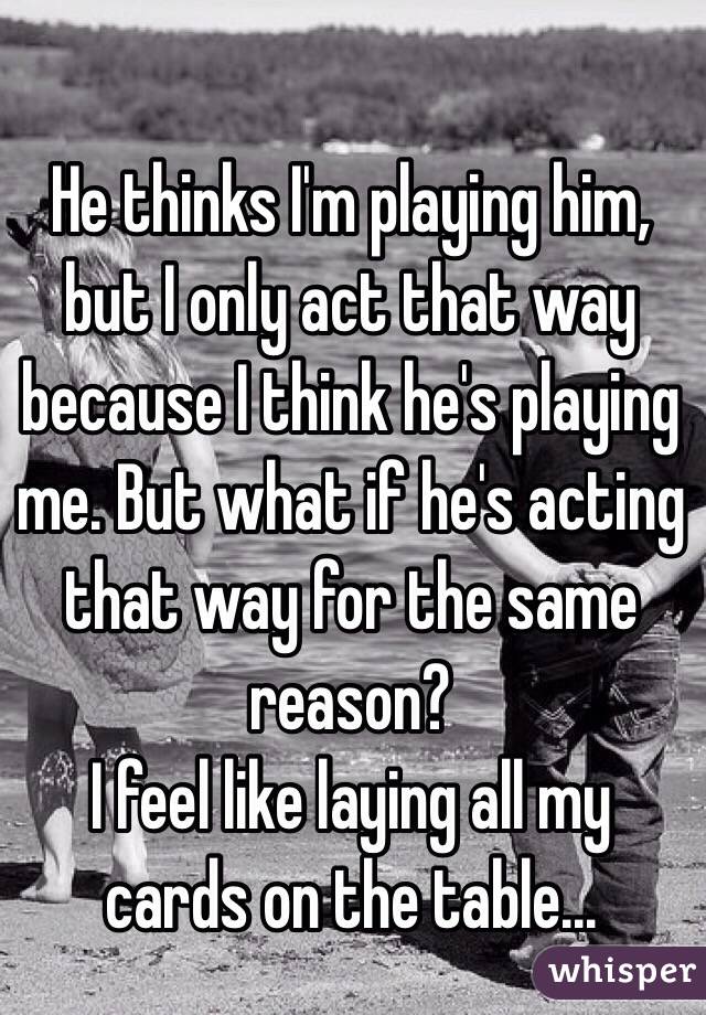 He thinks I'm playing him, but I only act that way because I think he's playing me. But what if he's acting that way for the same reason? 
I feel like laying all my cards on the table... 