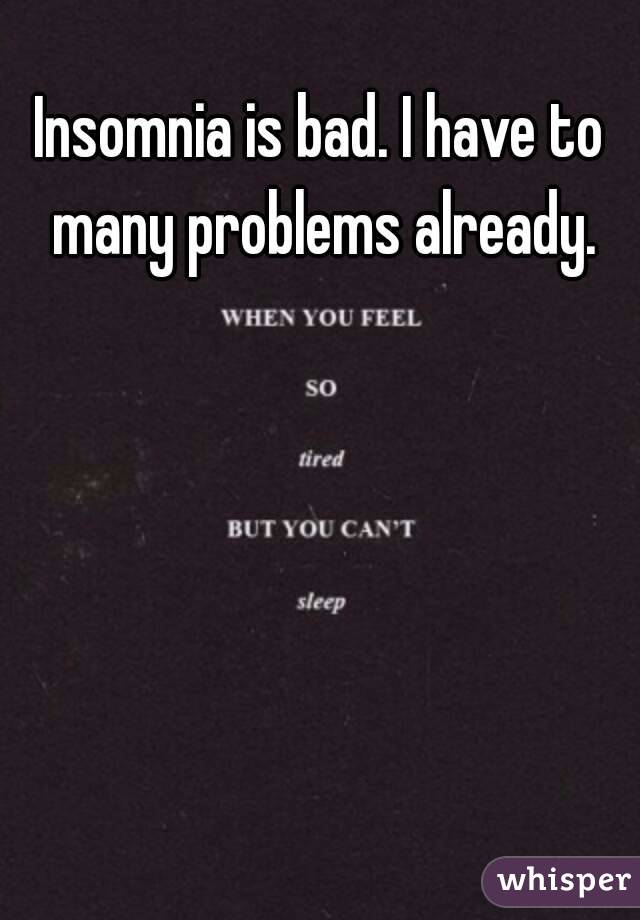 Insomnia is bad. I have to many problems already.