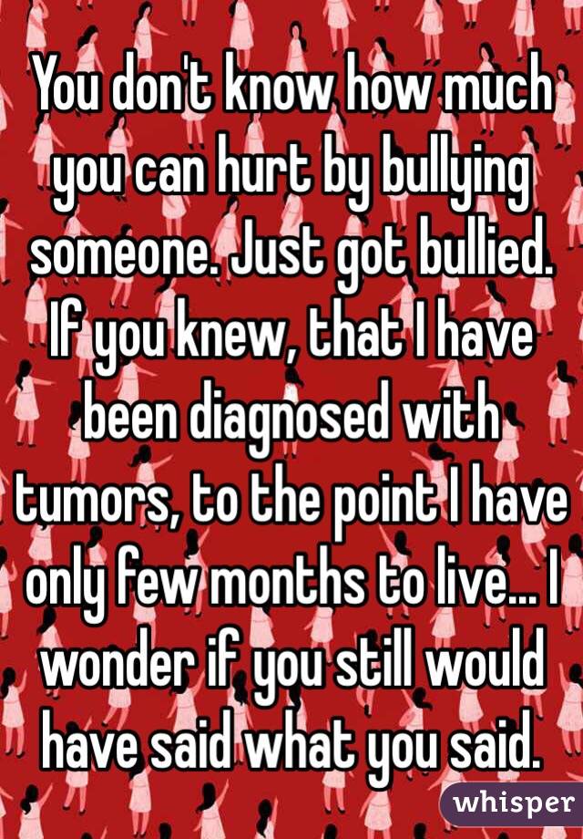 You don't know how much you can hurt by bullying someone. Just got bullied. If you knew, that I have been diagnosed with tumors, to the point I have only few months to live... I wonder if you still would have said what you said.