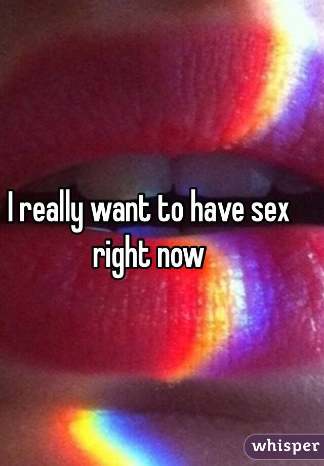 I really want to have sex right now 