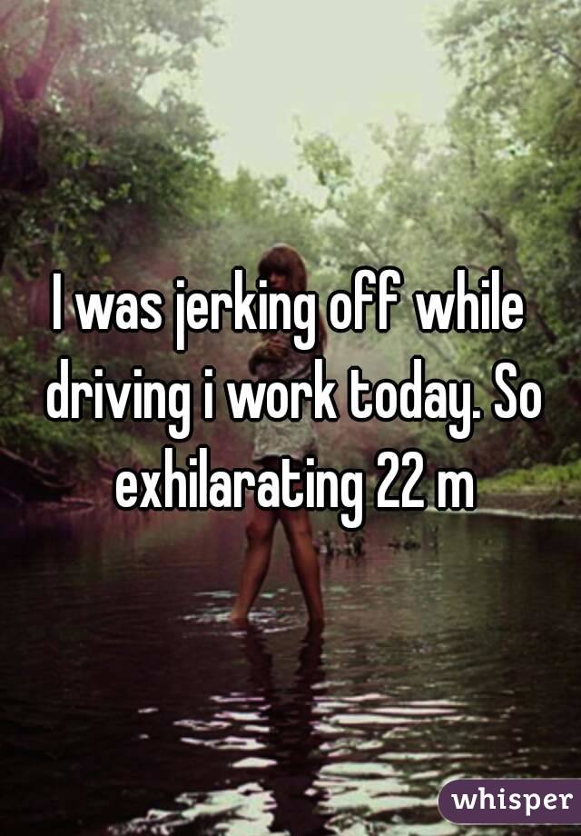 I was jerking off while driving i work today. So exhilarating 22 m