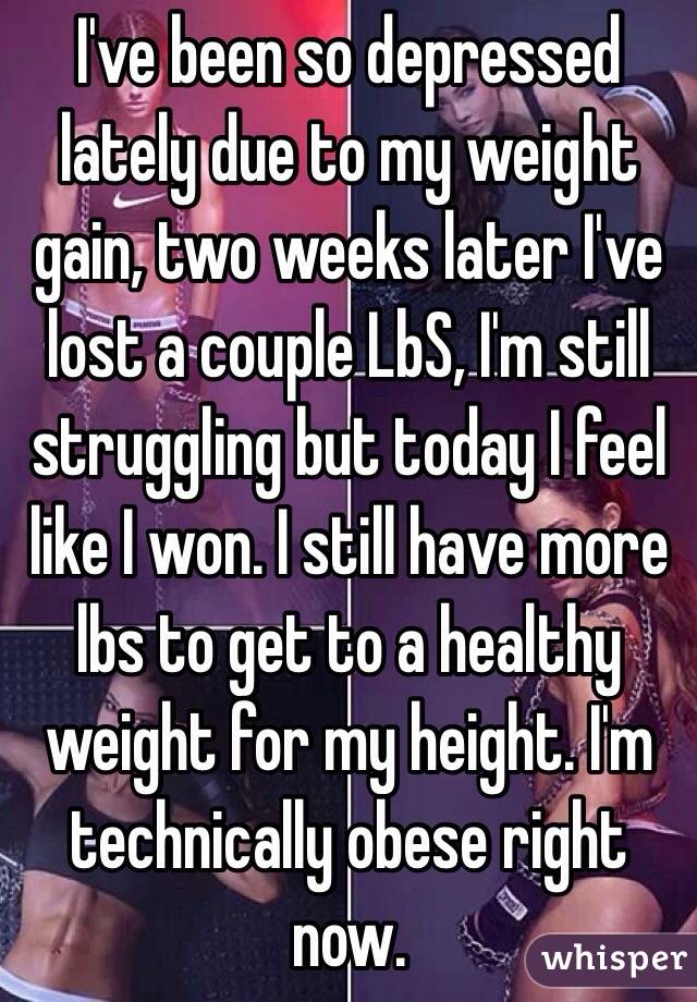 I've been so depressed lately due to my weight gain, two weeks later I've lost a couple LbS, I'm still struggling but today I feel like I won. I still have more lbs to get to a healthy weight for my height. I'm technically obese right now. 