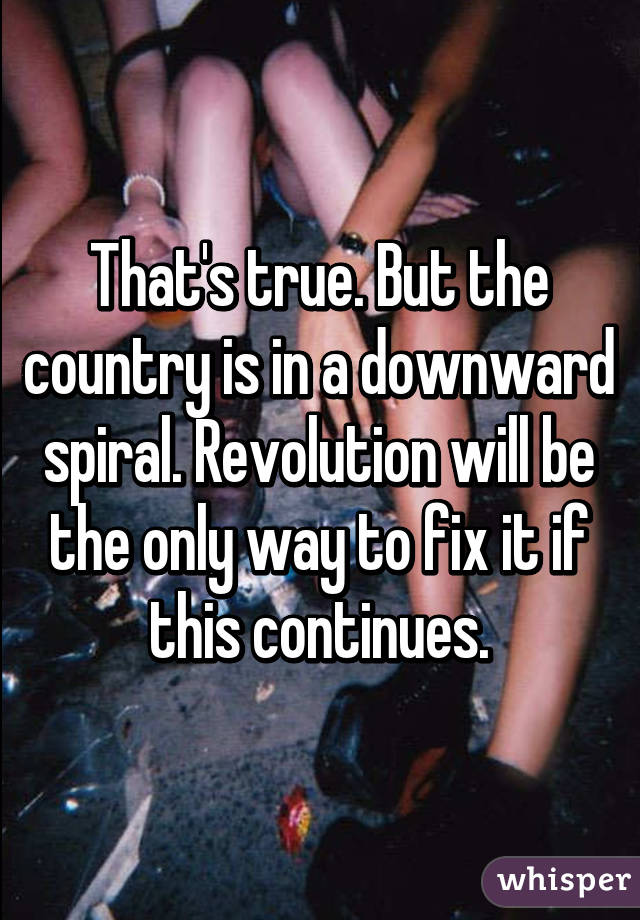 That's true. But the country is in a downward spiral. Revolution will be the only way to fix it if this continues.