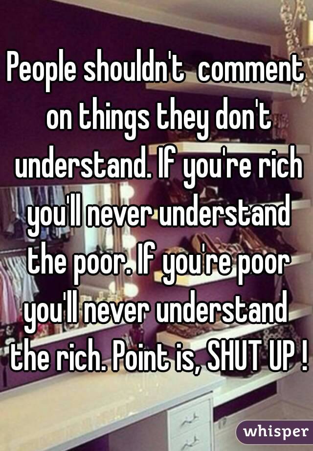 People shouldn't  comment on things they don't understand. If you're rich you'll never understand the poor. If you're poor you'll never understand  the rich. Point is, SHUT UP !