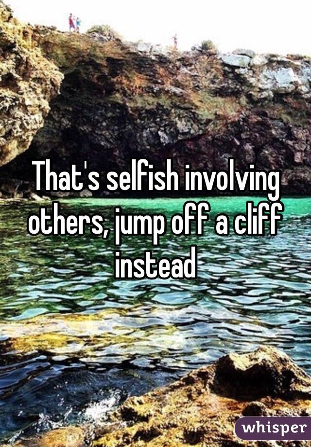 That's selfish involving others, jump off a cliff instead