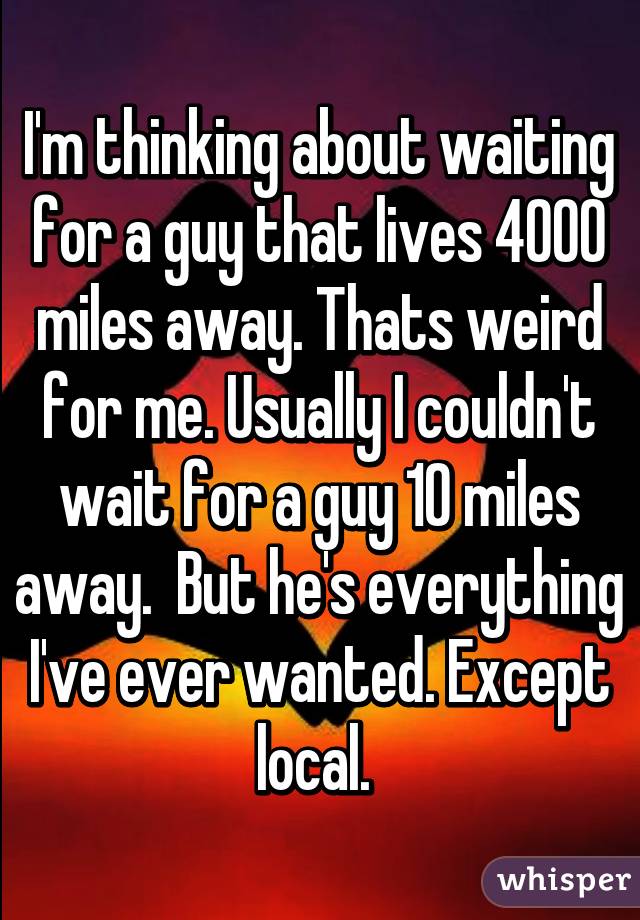 I'm thinking about waiting for a guy that lives 4000 miles away. Thats weird for me. Usually I couldn't wait for a guy 10 miles away.  But he's everything I've ever wanted. Except local. 