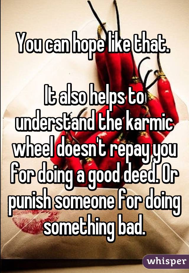 You can hope like that. 

It also helps to understand the karmic wheel doesn't repay you for doing a good deed. Or punish someone for doing something bad.