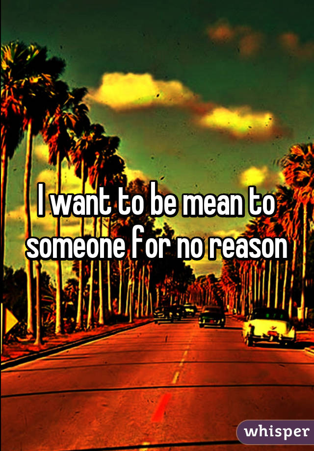 I want to be mean to someone for no reason